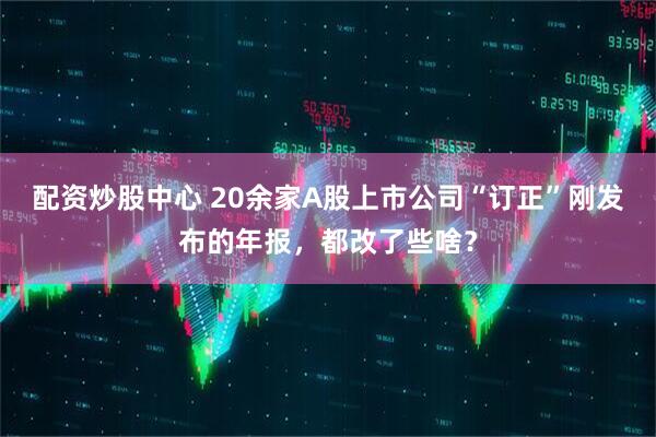 配资炒股中心 20余家A股上市公司“订正”刚发布的年报，都改了些啥？