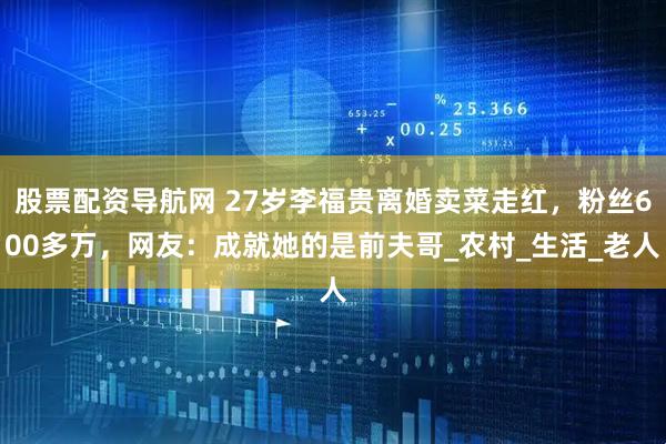 股票配资导航网 27岁李福贵离婚卖菜走红，粉丝600多万，网友：成就她的是前夫哥_农村_生活_老人