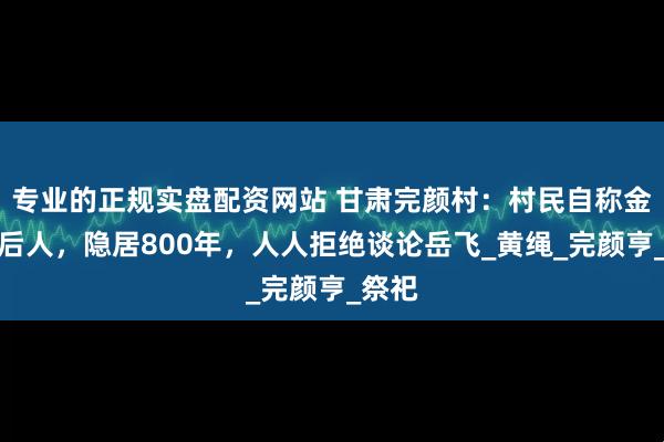 专业的正规实盘配资网站 甘肃完颜村：村民自称金兀术后人，隐居800年，人人拒绝谈论岳飞_黄绳_完颜亨_祭祀