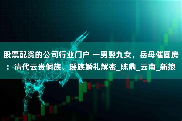 股票配资的公司行业门户 一男娶九女，岳母催圆房：清代云贵侗族、瑶族婚礼解密_陈鼎_云南_新娘