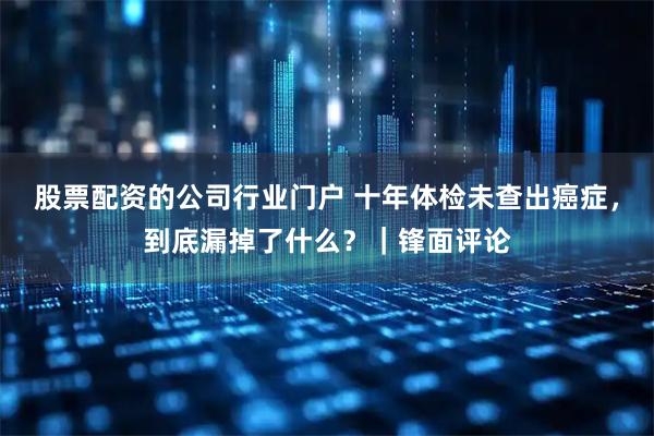 股票配资的公司行业门户 十年体检未查出癌症，到底漏掉了什么？｜锋面评论