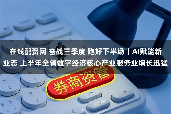 在线配资网 奋战三季度 跑好下半场丨AI赋能新业态 上半年全省数字经济核心产业服务业增长迅猛