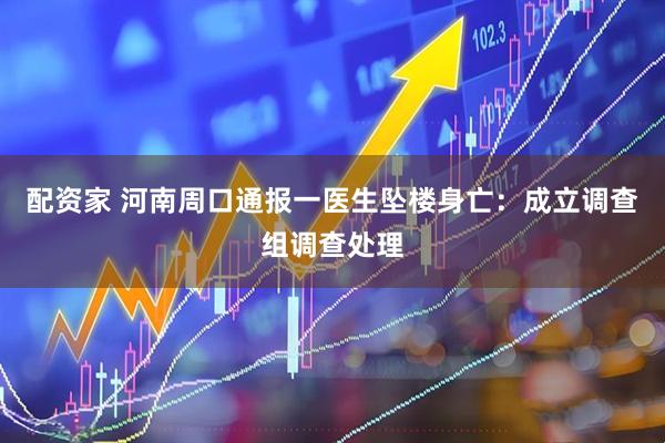 配资家 河南周口通报一医生坠楼身亡：成立调查组调查处理