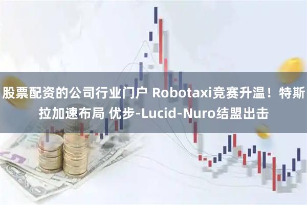 股票配资的公司行业门户 Robotaxi竞赛升温！特斯拉加速布局 优步-Lucid-Nuro结盟出击