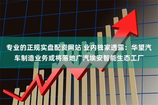 专业的正规实盘配资网站 业内独家透露：华望汽车制造业务或将落地广汽埃安智能生态工厂