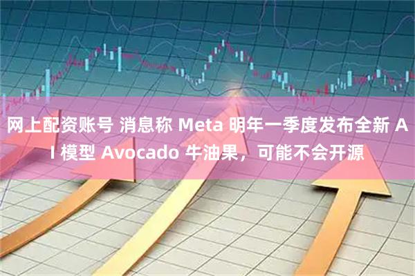 网上配资账号 消息称 Meta 明年一季度发布全新 AI 模型 Avocado 牛油果，可能不会开源