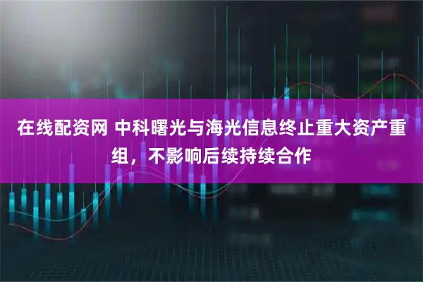 在线配资网 中科曙光与海光信息终止重大资产重组，不影响后续持续合作