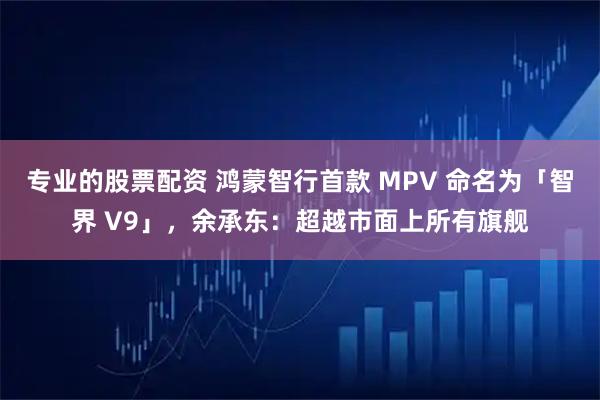 专业的股票配资 鸿蒙智行首款 MPV 命名为「智界 V9」，余承东：超越市面上所有旗舰